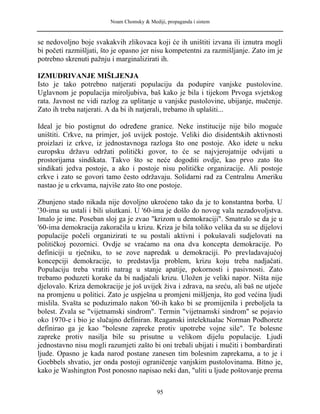 Noam Chomsky & Mediji, propaganda i sistem
se nedovoljno boje svakakvih zlikovaca koji će ih uništiti izvana ili iznutra mogli
bi početi razmišljati, što je opasno jer nisu kompetentni za razmišljanje. Zato im je
potrebno skrenuti pažnju i marginalizirati ih.
IZMUDRIVANJE MIŠLJENJA
Isto je tako potrebno natjerati populaciju da podupire vanjske pustolovine.
Uglavnom je populacija miroljubiva, baš kako je bila i tijekom Prvoga svjetskog
rata. Javnost ne vidi razlog za uplitanje u vanjske pustolovine, ubijanje, mučenje.
Zato ih treba natjerati. A da bi ih natjerali, trebamo ih uplašiti...
Ideal je bio postignut do određene granice. Neke institucije nije bilo moguće
uništiti. Crkve, na primjer, još uvijek postoje. Veliki dio disidentskih aktivnosti
proizlazi iz crkve, iz jednostavnoga razloga što one postoje. Ako idete u neku
europsku državu održati politički govor, to će se najvjerojatnije odvijati u
prostorijama sindikata. Takvo što se neće dogoditi ovdje, kao prvo zato što
sindikati jedva postoje, a ako i postoje nisu političke organizacije. Ali postoje
crkve i zato se govori tamo često održavaju. Solidarni rad za Centralnu Ameriku
nastao je u crkvama, najviše zato što one postoje.
Zbunjeno stado nikada nije dovoljno ukroćeno tako da je to konstantna borba. U
'30-ima su ustali i bili ušutkani. U '60-ima je došlo do novog vala nezadovoljstva.
Imalo je ime. Poseban sloj ga je zvao "krizom u demokraciji". Smatralo se da je u
'60-ima demokracija zakoračila u krizu. Kriza je bila toliko velika da su se dijelovi
populacije počeli organizirati te su postali aktivni i pokušavali sudjelovati na
političkoj pozornici. Ovdje se vraćamo na ona dva koncepta demokracije. Po
definiciji u rječniku, to se zove napredak u demokraciji. Po prevladavajućoj
koncepciji demokracije, to predstavlja problem, krizu koju treba nadjačati.
Populaciju treba vratiti natrag u stanje apatije, pokornosti i pasivnosti. Zato
trebamo poduzeti korake da bi nadjačali krizu. Uložen je veliki napor. Ništa nije
djelovalo. Kriza demokracije je još uvijek živa i zdrava, na sreću, ali baš ne utječe
na promjenu u politici. Zato je uspješna u promjeni mišljenja, što god većina ljudi
mislila. Svašta se poduzimalo nakon '60-ih kako bi se promijenila i preboljela ta
bolest. Zvala se "vijetnamski sindrom". Termin "vijetnamski sindrom" se pojavio
oko 1970-e i bio je slučajno definiran. Reaganski intelektualac Norman Podhoretz
definirao ga je kao "bolesne zapreke protiv upotrebe vojne sile". Te bolesne
zapreke protiv nasilja bile su prisutne u velikom dijelu populacije. Ljudi
jednostavno nisu mogli razumjeti zašto bi oni trebali ubijati i mučiti i bombardirati
ljude. Opasno je kada narod postane zanesen tim bolesnim zaprekama, a to je i
Goebbels shvatio, jer onda postoji ograničenje vanjskim pustolovinama. Bitno je,
kako je Washington Post ponosno napisao neki dan, "uliti u ljude poštovanje prema
95
 