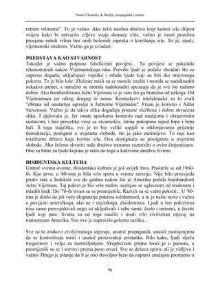 Noam Chomsky & Mediji, propaganda i sistem
ratnim vrlinama". To je važno. Ako želiš nasilno društvo koje koristi silu diljem
svijeta kako bi ostvarilo ciljeve svoje domaće elite, važno je imati pravilnu
procjenu ratnih vrlina bez onih bolesnih zapreka o korištenju sile. To je, znači,
vijetnamski sindrom. Važno ga je svladati.
PREDSTAVA KAO STVARNOST
Također je važno potpuno falsificirati povijest... Ta povijest se pokušala
rekonstruirati nakon Vijetnamskoga rata. Previše ljudi je počelo shvaćati što se
zapravo događa, uključujući vojnike i mlade ljude koji su bili dio mirovnoga
pokreta. To je bilo loše. Zločeste misli su se morale srediti i morala se nadoknaditi
nekakva pamet, a naručito se morala nadoknaditi spoznaja da je sve što radimo
dobro. Ako bombardiramo Južni Vijetnam to je zato što ga branimo od nekoga. Od
Vijetnamaca jer nikog drugog ni nema. Kennedyevi intelektualci su to zvali
"obrana od unutarnje agresije u Južnome Vijetnamu". Frazu je koristio i Adlai
Stevenson. Važno je da takva slika događaja postane službena i dobro shvaćena
slika. I djelovalo je. Jer imate apsolutnu kontrolu nad medijima i obrazovnim
sustavom, i bez prevelike veze sa stvarnošću. Istina pokopana ispod hrpa i hrpa
laži. S toga stajališta, sve je to bio veliki uspjeh u otklonjavanju prijetnje
demokraciji, postignut u uvjetima slobode, što je jako zanimljivo. To nije kao
totalitarne države koje koriste silu. Ova dostignuća su postignuta u uvjetima
slobode. Ako želimo shvatiti naše društvo moramo razmisliti o ovim činjenicama.
One su bitne za ljude kojima je stalo do toga u kakvome društvu živimo.
DISIDENTSKA KULTURA
Unatoč svemu ovome, disidentska kultura je još uvijek živa. Proširila se od 1960-
ih. Kao prvo, u '60-ima je bila vrlo spora u svome razvoju. Nije bilo prosvjeda
protiv rata u Indokini sve do godina nakon što je Amerika počela bombardirati
Južni Vijetnam. Taj pokret je bio vrlo malen, sastojao se uglavnom od studenata i
mladih ljudi. Do '70-ih stvari su se promijenile. Razvili su se važni pokreti... U '80-
ima je došlo do još veće ekspanzije pokreta solidarnosti, a to je nešto novo i važno
u povijesti američkoga, ako ne i svjetskoga, disidentstva. Ljudi u tim pokretima
nisu samo prosvjedovali nego su uključivali i sebe same, često i intimno, u živote
ljudi koji pate. Svašta su od toga naučili i imali vrlo civiliziran utjecaj na
mainstream Ameriku. Sve ovo je napravilo golemu razliku...
Sve su to znakovi civiliziranoga utjecaja, unatoč propagandi, unatoč nastojanjima
da se kontroliraju misli i unatoč proizvodnji pristanka. Bilo kako, ljudi stječu
mogućnost i volju za razmišljanjem. Skepticizam prema moći je u porastu, a
promijenili su se i stavovi prema puno stvari. Sve se dešava sporo, ali je vidljivo i
važno. Drugo je pitanje da li je ono dovoljno brzo da napravi značajnu promjenu u
96
 