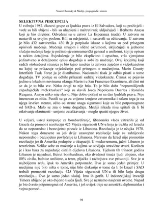 Noam Chomsky & Mediji, propaganda i sistem
SELEKTIVNA PERCEPCIJA
U svibnju 1987. članovi grupe za ljudska prava iz El Salvadora, koji su preživjeli -
vođe su bili ubijeni - bili su uhapšeni i maltretirani; uključujući i Herberta Anayu
koji je bio direktor. Odvedeni su u zatvor La Esperanza (nada). U zatvoru su
nastavili sa svojim poslom. Bili su odvjetnici, i nastavili su očitovanja. U zatvoru
je bilo 432 zatvorenika. 430 ih je potpisalo iskaze u kojima su pod prisegom
opisivali mučenja. Mučenja strujom i slične okrutnosti, uključujući u jednome
slučaju mučenje koje je počinio sjevernoamerički general u uniformi, koji je opisan
u nekim detaljima. Svjedočenje je bilo eksplicitno i opsežno, vrlo vjerojatno
jedinstveno u detaljnome opisu događaja u sobi za mučenje. Ovaj izvještaj koji
sadrži stošezdeset stranica je bio tajno iznešen iz zatvora zajedno s videokazetom
na kojoj se prikazuje svjedočenje pod prisegom o mučenjima. Marin County
Interfaith Task Force ju je distribuirao. Nacionalni tisak je odbio pisati o tome
događaju. TV postaje su odbile prikazati sadržaj videokazete. Članak se pojavio
jedino u lokalnim novinama okruga Marin i u San Francisco Examineru, ali čini mi
se da je to bilo sve. Nitko drugi to nije htio. To je bilo doba "nepromišljenih
zapadnjačkih intelektualaca" koji su slavili Josea Napoleona Duartea i Ronalda
Reagana. Anayu nitko nije slavio. Nije dobio počast ni na dan ljudskih prava. Nije
imenovan za ništa. Pustili su ga za vrijeme izmjene zatvorenika i nakon toga je na
njega izvršen atentat, očito od strane snaga sigurnosti koje su bile potpomognute
od SAD-a. Malo se zna o tome događaju. Mediji nikada nisu upitali da li bi
otkrivanje okrutnosti - umjesto zataškavanja - moglo spasiti njegov život.
U veljači, usred kampanje za bombardiranje, libanonska vlada zatražila je od
Izraela da promotri rezoluciju 425 Vijeća sigurnosti UN-a koja je tražila od Izraela
da se neposredno i bezuvjetno povuće iz Libanona. Rezolucija je iz ožujka 1978.
Nakon toga donesene su još dvije uzastopne rezolucije koje su zahtijevale
neposredno i bezuvjetno povlačenje iz Libanona. Naravno da Izrael nije promotrio
rezolucije jer ih Amerika podupire u okupaciji. U međuvremenu, južni Libanon je
teroriziran. Velike sobe za mučenje u kojima se odvijaju stravične stvari. Korišten
je i kao baza za napadanje ostalih dijelova Libanona. Tijekom tih trinaest godina
Libanon je napadnut, Beirut bombardiran, oko dvadeset tisuća ljudi ubijeno, oko
80% civila, bolnice uništene, a teror, pljačke i razbojstva sve prisutniji. Sve je u
najboljemu redu, ipak to Amerika potpomaže. Ovo je samo jedan primjer. U
medijima nije bilo ništa o tome, nije bilo diskusije o tome da li bi Izrael i SAD
trebali promotriti rezoluciju 425 Vijeća sigurnosti UN-a ili bilo koju drugu
rezoluciju... Ovo je samo jedan slučaj. Ima ih gorih. U indonezijskoj invaziji
Timora ubijeno je oko dvjesto tisuća ljudi. Sve je neznatno naspram ovome. Napad
je bio čvrsto potpomognut od Amerike, i još uvijek traje uz američku diplomatsku i
vojnu pomoć...
98
 