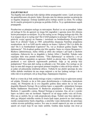 Noam Chomsky & Mediji, propaganda i sistem
ZALJEVSKI RAT
Taj događaj nam pokazuje kako djeluje dobar propagandni sustav. Ljudi povjeruju
da upotrebljavamo silu protiv Iraka i Kuvajta zato što iskreno pazimo na princip da
se ilegalna okupacija i kršenje ljudskih prava trebaju suočiti sa silom. Ne uviđaju
što bi značilo primijeniti te principe na politiku SAD-a. To je spektakularan uspjeh
propagande.
Pozabavimo se pitanjem razloga za ratovanjem. Razlozi za rat su ponuđeni. Jedan
od razloga bi bio da agresori ne mogu biti nagrađeni i agresija mora biti obrnuta
brzim posezanjem za nasiljem. To je bio razlog za rat. Drugog razloga nije bilo. Da
li je moguće da je to razlog rata? Da li SAD podupiru te principe? Da li su se SAD
protivile svojoj agresiji na Panamu i inzistirale na bombardiranju Washingtona
kako bi je obrnule? Kada je 1969. južnoafrička okupacija Namibije proglašena
nezakonitom, da li su SAD stavile sankcije na hranu i lijekove? Da li je došlo do
rata? Da li su bombardirali Capetown? Ne, već je dvadeset godina trajala "tiha
diplomacija". Tih dvadeset godina nije bilo ugodno. Samo za vrijeme Reaganove i
Bushove administracije, Južna Afrika je ubila oko milijun i pol ljudi u okolnim
zemljama. Zaboravite što se događalo u Južnoj Africi i Namibiji. Nekako naše
osjećajne duše nisu postale bešćutne. "Tiha diplomacija" se nastavila i sve je
završilo obilnom nagradom za agresore. Dobili su glavnu luku u Namibiji i hrpu
prednosti u vezi njihovih siguronosnih problema. Gdje je taj princip koji
podupiremo? Nisu nam dali razlog za odlazak u rat. Niti jedan. Sve razloge za rat
koje su nam dali mogao je opovrgnuti pismeni tinejdžer u roku od dvije minute. To
je jedan od pokazatelja totalitarne države. Trebala bi nas plašiti spoznaja da smo
toliko duboko totalitarni da nas mogu natjerati u rat bez ijednog razloga i da to
nitko čak ni ne primijeti, niti je ikog briga. Zapanjujuća činjenica.
Radi se o tome da je Irak zemlja trećega svijeta s vojskom koja se uglavnom sastoji
od seljaka. Priznalo se da je bilo puno dezinformacija o tvrđavama, kemijskom
oružju, itd. Primijetite da se ovo dogodilo godinu dana nakon što se ista stvar
dogodila Manuelu Noriegi. On je nebitan lopov u usporedbi s prijateljem Georgea
Busha Saddamom Husseinom ili Bushovim prijateljima u Pekingu ili samim
Bushom. U usporedbi s njima, Manuel Noriega je neznatan. Zao, ali ne i svjetski
lopov na kakve smo mi naviknuti. Napravili su od njega osobu veću od života.
Htio nas je uništiti, bio je vođa preprodavača droge. Trebali smo brzo djelovati i
ubiti ga, ubijajući nekoliko stotina ili tisuća ljudi usput, postaviti na vlast malenu,
možda osampostotnu bijelu oligarhiju, a američke vojne dužnosnike da upravljaju
svakim nivoom političkog sustava. Sve smo to morali napraviti jer smo se morali
spasiti od zvijeri koja bi nas inače uništila. Godinu dana kasnije istu stvar je
99
 