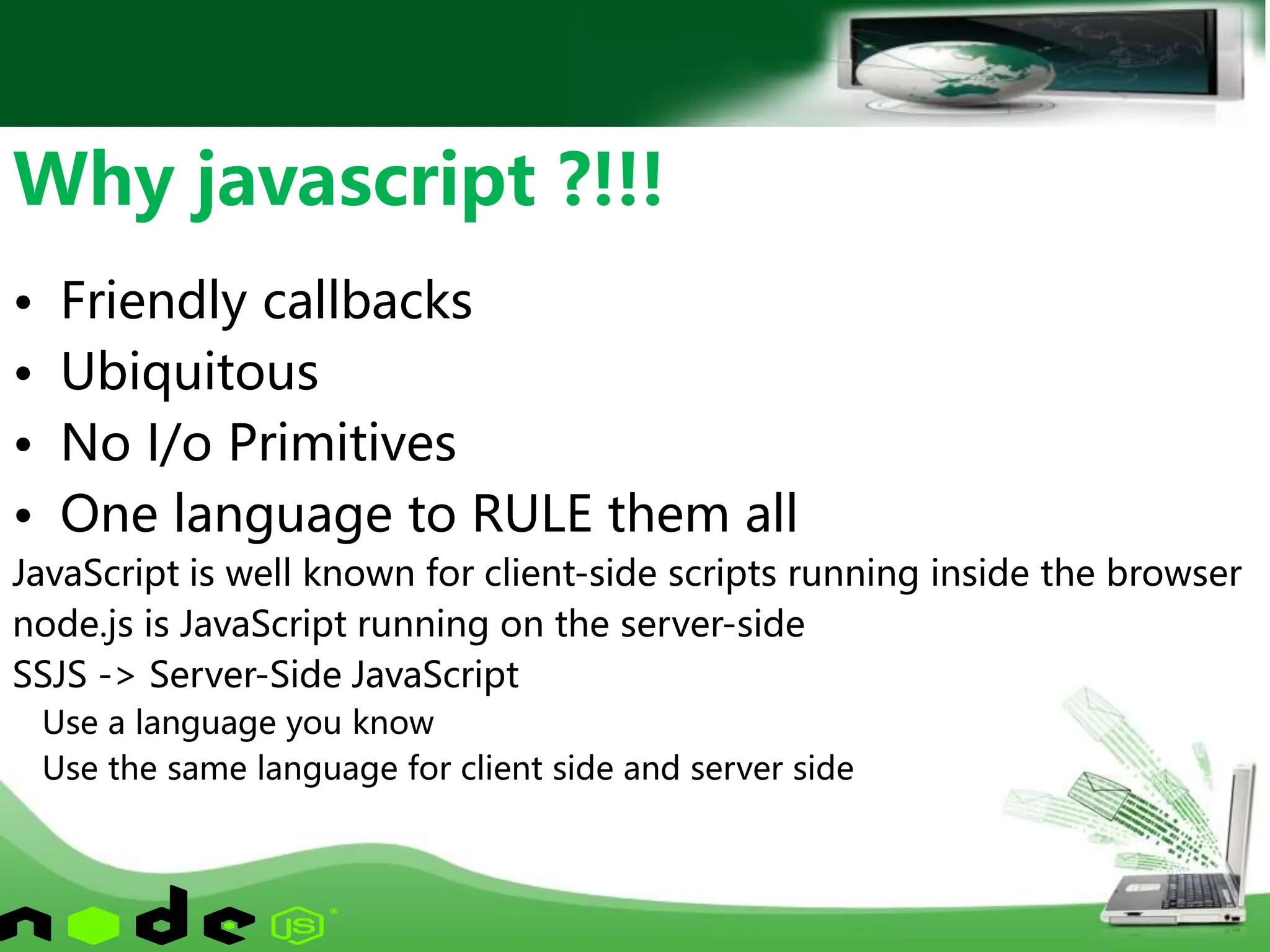 • Friendly callbacks
• Ubiquitous
• No I/o Primitives
• One language to RULE them all
JavaScript is well known for client-side scripts running inside the browser
node.js is JavaScript running on the server-side
SSJS -> Server-Side JavaScript
Use a language you know
Use the same language for client side and server side
Why javascript ?!!!
 