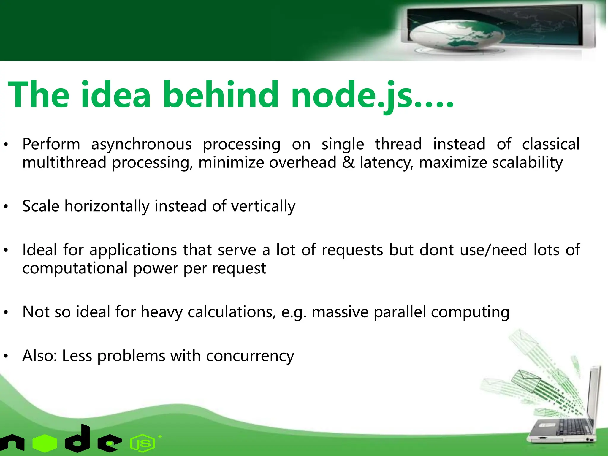 • Perform asynchronous processing on single thread instead of classical
multithread processing, minimize overhead & latency, maximize scalability
• Scale horizontally instead of vertically
• Ideal for applications that serve a lot of requests but dont use/need lots of
computational power per request
• Not so ideal for heavy calculations, e.g. massive parallel computing
• Also: Less problems with concurrency
The idea behind node.js….
 