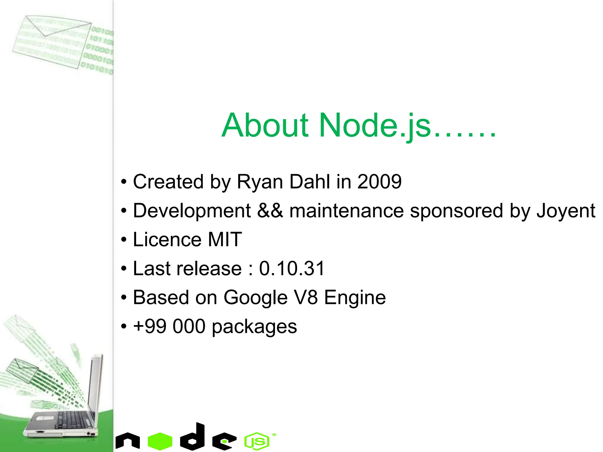• Created by Ryan Dahl in 2009
• Development && maintenance sponsored by Joyent
• Licence MIT
• Last release : 0.10.31
• Based on Google V8 Engine
• +99 000 packages
About Node.js……
 