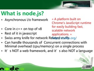 • Asynchronous i/o framework
• Core in c++ on top of v8
• Rest of it in javascript
• Swiss army knife for network Related stuffs
• Can handle thousands of Concurrent connections with
Minimal overhead (cpu/memory) on a single process
• It’s NOT a web framework, and it’s also NOT a language
What is node.js?
« A platform built on
Chrome's JavaScript runtime
for easily building fast,
scalable network
applications. »
http://nodejs.org/
 