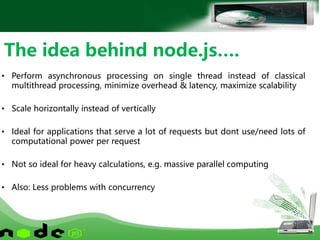 • Perform asynchronous processing on single thread instead of classical
multithread processing, minimize overhead & latency, maximize scalability
• Scale horizontally instead of vertically
• Ideal for applications that serve a lot of requests but dont use/need lots of
computational power per request
• Not so ideal for heavy calculations, e.g. massive parallel computing
• Also: Less problems with concurrency
The idea behind node.js….
 