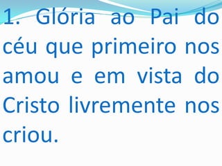 1. Glória ao Pai do
céu que primeiro nos
amou e em vista do
Cristo livremente nos
criou.
 