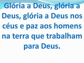 Glória a Deus, glória a
Deus, glória a Deus nos
céus e paz aos homens
na terra que trabalham
      para Deus.
 