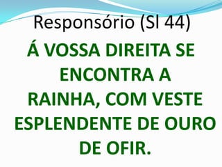 Responsório (Sl 44)
 Á VOSSA DIREITA SE
     ENCONTRA A
 RAINHA, COM VESTE
ESPLENDENTE DE OURO
       DE OFIR.
 