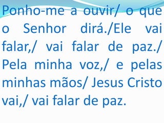 Ponho-me a ouvir/ o que
o Senhor dirá./Ele vai
falar,/ vai falar de paz./
Pela minha voz,/ e pelas
minhas mãos/ Jesus Cristo
vai,/ vai falar de paz.
 