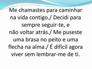 Me chamastes para caminhar
 na vida contigo./ Decidi para
      sempre seguir-te, e
não voltar atrás./ Me puseste
   uma brasa no peito e uma
flecha na alma./ É difícil agora
  viver sem lembrar-me de ti.
 