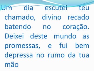 Um dia escutei teu
 chamado, divino recado
 batendo no coração.
 Deixei deste mundo as
 promessas, e fui bem
 depressa no rumo da tua
 mão
 