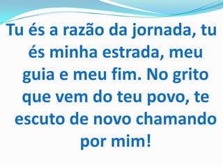 Tu és a razão da jornada, tu
   és minha estrada, meu
  guia e meu fim. No grito
  que vem do teu povo, te
 escuto de novo chamando
          por mim!
 
