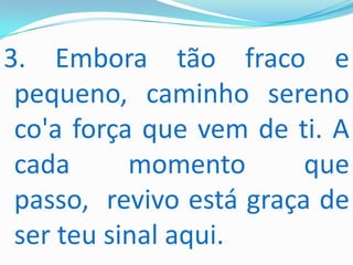 3. Embora tão fraco e
 pequeno, caminho sereno
 co'a força que vem de ti. A
 cada      momento       que
 passo, revivo está graça de
 ser teu sinal aqui.
 