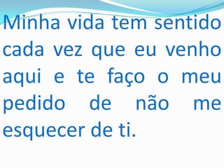 Minha vida tem sentido
cada vez que eu venho
aqui e te faço o meu
pedido de não me
esquecer de ti.
 