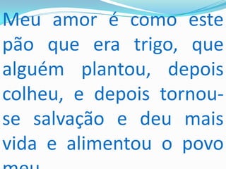 Meu amor é como este
pão que era trigo, que
alguém plantou, depois
colheu, e depois tornou-
se salvação e deu mais
vida e alimentou o povo
 