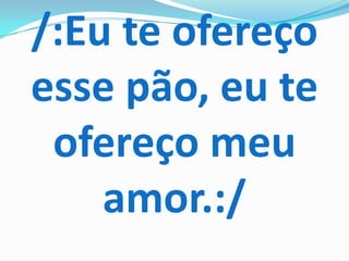 /:Eu te ofereço
esse pão, eu te
 ofereço meu
    amor.:/
 