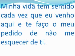 Minha vida tem sentido
cada vez que eu venho
aqui e te faço o meu
pedido de não me
esquecer de ti.
 