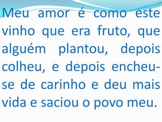 Meu amor é como este
vinho que era fruto, que
alguém plantou, depois
colheu, e depois encheu-
se de carinho e deu mais
vida e saciou o povo meu.
 