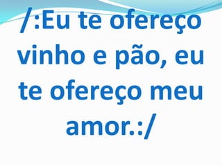 /:Eu te ofereço
vinho e pão, eu
te ofereço meu
    amor.:/
 