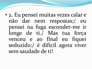 • 2. Eu pensei muitas vezes calar e
  não dar nem respostas;/ eu
  pensei na fuga esconder-me ir
  longe de ti./ Mas tua força
  venceu e ao final eu fiquei
  seduzido:/ é difícil agora viver
  sem saudade de ti!
 