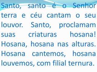 Santo, santo é o Senhor
terra e céu cantam o seu
louvor. Santo, proclamam
suas    criaturas     hosana!
Hosana, hosana nas alturas.
Hosana cantemos, hosana
louvemos, com filial ternura.
 