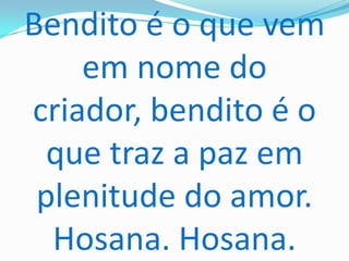 Bendito é o que vem
    em nome do
criador, bendito é o
  que traz a paz em
 plenitude do amor.
  Hosana. Hosana.
 