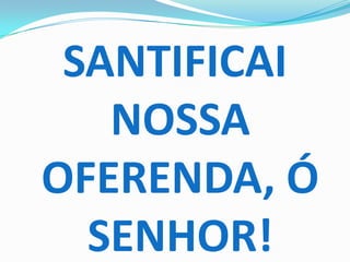SANTIFICAI
   NOSSA
OFERENDA, Ó
  SENHOR!
 