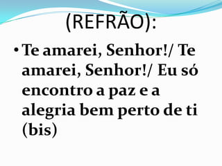 (REFRÃO):
• Te amarei, Senhor!/ Te
  amarei, Senhor!/ Eu só
  encontro a paz e a
  alegria bem perto de ti
  (bis)
 