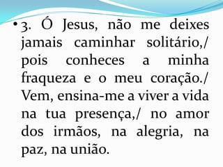 • 3. Ó Jesus, não me deixes
  jamais caminhar solitário,/
  pois conheces a minha
  fraqueza e o meu coração./
  Vem, ensina-me a viver a vida
  na tua presença,/ no amor
  dos irmãos, na alegria, na
  paz, na união.
 
