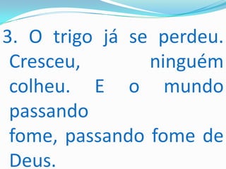 3. O trigo já se perdeu.
 Cresceu,       ninguém
 colheu. E o mundo
 passando
 fome, passando fome de
 Deus.
 
