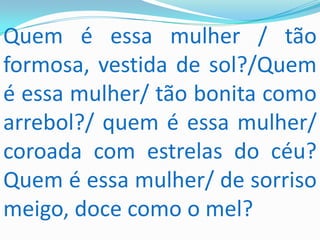 Quem é essa mulher / tão
formosa, vestida de sol?/Quem
é essa mulher/ tão bonita como
arrebol?/ quem é essa mulher/
coroada com estrelas do céu?
Quem é essa mulher/ de sorriso
meigo, doce como o mel?
 