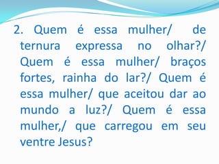 2. Quem é essa mulher/        de
 ternura expressa no olhar?/
 Quem é essa mulher/ braços
 fortes, rainha do lar?/ Quem é
 essa mulher/ que aceitou dar ao
 mundo a luz?/ Quem é essa
 mulher,/ que carregou em seu
 ventre Jesus?
 