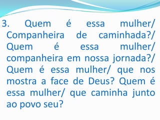 3. Quem é essa mulher/
 Companheira de caminhada?/
 Quem      é    essa    mulher/
 companheira em nossa jornada?/
 Quem é essa mulher/ que nos
 mostra a face de Deus? Quem é
 essa mulher/ que caminha junto
 ao povo seu?
 