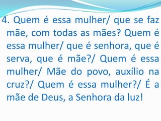 4. Quem é essa mulher/ que se faz
 mãe, com todas as mães? Quem é
 essa mulher/ que é senhora, que é
 serva, que é mãe?/ Quem é essa
 mulher/ Mãe do povo, auxílio na
 cruz?/ Quem é essa mulher?/ É a
 mãe de Deus, a Senhora da luz!
 
