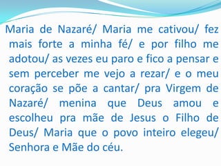 Maria de Nazaré/ Maria me cativou/ fez
mais forte a minha fé/ e por filho me
adotou/ as vezes eu paro e fico a pensar e
sem perceber me vejo a rezar/ e o meu
coração se põe a cantar/ pra Virgem de
Nazaré/ menina que Deus amou e
escolheu pra mãe de Jesus o Filho de
Deus/ Maria que o povo inteiro elegeu/
Senhora e Mãe do céu.
 