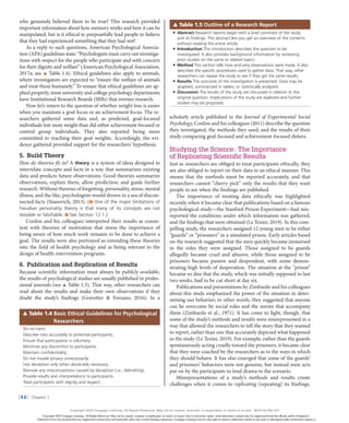 |32| Chapter 1
who genuinely believed them to be true? This research provided
important information about how memory works and how it can be
manipulated, but is it ethical to purposefully lead people to believe
that they had experienced something that they had not?
As a reply to such questions, American Psychological Associa-
tion (APA) guidelines state: “Psychologists must carry out investiga-
tions with respect for the people who participate and with concern
for their dignity and welfare” (American Psychological Association,
2017a; see ▲● Table 1.4). Ethical guidelines also apply to animals,
where investigators are expected to “ensure the welfare of animals
and treat them humanely.” To ensure that ethical guidelines are ap-
plied properly, most university and college psychology departments
have Institutional Research Boards (IRBs) that oversee research.
Now let’s return to the question of whether weight loss is easier
when you maintain a goal focus or an achievement focus. The re-
searchers gathered some data and, as predicted, goal-focused
individuals lost more weight than did either achievement-focused or
control group individuals. They also reported being more
committed to reaching their goal weights. Accordingly, the evi-
dence gathered provided support for the researchers’ hypothesis.
5. Build Theory
How do theories fit in? A theory is a system of ideas designed to
interrelate concepts and facts in a way that summarizes existing
data and predicts future observations. Good theories summarize
observations, explain them, allow prediction, and guide further
research. Without theories of forgetting, personality, stress, mental
illness, and the like, psychologists would drown in a sea of discon-
nected facts (Stanovich, 2013). (■●One of the major limitations of
Freudian personality theory is that many of its concepts are not
testable or falsifiable. ■●See Section 12.1.)
Conlon and his colleagues interpreted their results as consis-
tent with theories of motivation that stress the importance of
being aware of how much work remains to be done to achieve a
goal. The results were also portrayed as extending these theories
into the field of health psychology and as being relevant to the
design of health-intervention programs.
6. Publication and Replication of Results
Because scientific information must always be publicly available,
the results of psychological studies are usually published in profes-
sional journals (see ▲●Table 1.5). That way, other researchers can
read about the results and make their own observations if they
doubt the study’s findings (Gravetter & Forzano, 2016). In a
scholarly article published in the Journal of Experimental Social
Psychology, Conlon and his colleagues (2011) describe the question
they investigated, the methods they used, and the results of their
study comparing goal-focused and achievement-focused dieters.
Studying the Science: The Importance
of Replicating Scientific Results
Just as researchers are obliged to treat participants ethically, they
are also obliged to report on their data in an ethical manner. This
means that the methods must be reported accurately, and that
researchers cannot “cherry pick” only the results that they want
people to see when the findings are published.
The importance of treating data ethically was highlighted
recently when it became clear that publications based on a famous
psychological study—the Stanford Prison Experiment—had mis-
reported the conditions under which information was gathered,
and the findings that were obtained (Le Texier, 2019). In this com-
pelling study, the researchers assigned 12 young men to be either
“guards” or “prisoners” in a simulated prison. Early articles based
on the research suggested that the men quickly became immersed
in the roles they were assigned. Those assigned to be guards
allegedly became cruel and abusive, while those assigned to be
prisoners became passive and despondent, with some demon-
strating high levels of desperation. The situation at the “prison”
became so dire that the study, which was initially supposed to last
two weeks, had to be cut short at day six.
Publications and presentations by Zimbardo and his colleagues
about this study emphasized the power of the situation in deter-
mining our behavior; in other words, they suggested that anyone
can be overcome by social roles and the norms that accompany
them (Zimbardo et al., 1971). It has come to light, though, that
some of the study’s methods and results were misrepresented in a
way that allowed the researchers to tell the story that they wanted
to report, rather than one that accurately depicted what happened
in the study (Le Texier, 2019). For example, rather than the guards
spontaneously acting cruelly toward the prisoners, it became clear
that they were coached by the researchers as to the ways in which
they should behave. It has also emerged that some of the guards’
and prisoners’ behaviors were not genuine, but instead were acts
put on by the participants to lend drama to the scenario.
Misrepresentations of a study’s methods and results create
challenges when it comes to replicating (repeating) its findings.
Do no harm.
Describe risks accurately to potential participants.
Ensure that participation is voluntary.
Minimize any discomfort to participants.
Maintain confidentiality.
Do not invade privacy unnecessarily.
Use deception only when absolutely necessary.
Remove any misconceptions caused by deception (i.e., debriefing).
Provide results and interpretations to participants.
Treat participants with dignity and respect.
▲●●
Table 1.4 Basic Ethical Guidelines for Psychological
Researchers
● Abstract Research reports begin with a brief summary of the study
and its findings. The abstract lets you get an overview of the contents
without reading the entire article.
● Introduction The introduction describes the question to be
investigated. It also provides background information by reviewing
prior studies on the same or related topics.
● Method This section tells how and why observations were made. It also
describes the specific procedures used to gather data. That way, other
researchers can repeat the study to see if they get the same results.
● Results The outcome of the investigation is presented. Data may be
graphed, summarized in tables, or statistically analyzed.
● Discussion The results of the study are discussed in relation to the
original question. Implications of the study are explored and further
studies may be proposed.
▲●Table 1.5 Outline of a Research Report
Copyright 2022 Cengage Learning. All Rights Reserved. May not be copied, scanned, or duplicated, in whole or in part. Due to electronic rights, some third party content may be suppressed from the eBook and/or eChapter(s).
Editorial review has deemed that any suppressed content does not materially affect the overall learning experience. Cengage Learning reserves the right to remove additional content at any time if subsequent rights restrictions require it.
Copyright 2022 Cengage Learning. All Rights Reserved. May not be copied, scanned, or duplicated, in whole or in part. WCN 02-200-322
 