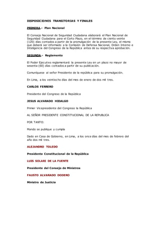 DISPOSICIONES TRANSITORIAS Y FINALES
PRIMERA.- Plan Nacional
El Consejo Nacional de Seguridad Ciudadana elaborará el Plan Nacional de
Seguridad Ciudadana para el Corto Plazo, en el término de ciento veinte
(120) días contados a partir de la promulgación de la presente Ley, el mismo
que deberá ser informado a la Comisión de Defensa Nacional, Orden Interno e
Inteligencia del Congreso de la República antes de su respectiva aprobación.
SEGUNDA.- Reglamento
El Poder Ejecutivo reglamentará la presente Ley en un plazo no mayor de
sesenta (60) días contados a partir de su publicación.
Comuníquese al señor Presidente de la república para su promulgación.
En Lima, a los veintiocho días del mes de enero de dos mil tres.
CARLOS FERRERO
Presidente del Congreso de la República
JESUS ALVARADO HIDALGO
Primer Vicepresidente del Congreso la República
AL SEÑOR PRESIDENTE CONSTITUCIONAL DE LA REPUBLICA
POR TANTO:
Mando se publique y cumpla
Dado en Casa de Gobierno, en Lima, a los once días del mes de febrero del
año dos mil tres.
ALEJANDRO TOLEDO
Presidente Constitucional de la República
LUIS SOLARI DE LA FUENTE
Presidente del Consejo de Ministros
FAUSTO ALVARADO DODERO
Ministro de Justicia
 