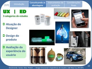 Conceituando as         Instrumentos de          Considerações
 [7/7]         Introdução
                                      abordagens                avaliação                finais




 Atuação do
  Designer

 Design do
  produto

 Avaliação da
  experiência do
  usuário


                                                                                                              10
         Doutoranda Soraia Silva Prietch :: Design Emocional e Experiência do Usuário (18/ Nov/ 11, ERI-MT)
 