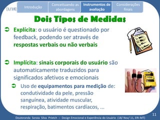 Conceituando as         Instrumentos de          Considerações
[1/18]     Introdução
                                  abordagens                avaliação                finais




 Explícita: o usuário é questionado por
  feedback, podendo ser através de
  respostas verbais ou não verbais

 Implícita: sinais corporais do usuário são
  automaticamente traduzidos para
  significados afetivos e emocionais
   Uso de equipamentos para medição de:
    condutividade da pele, pressão
    sanguínea, atividade muscular,
    respiração, batimentos cardíacos, ...
                                                                                                          11
     Doutoranda Soraia Silva Prietch :: Design Emocional e Experiência do Usuário (18/ Nov/ 11, ERI-MT)
 