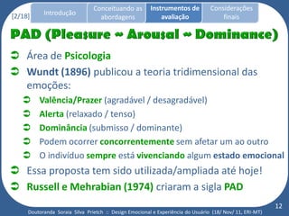 Conceituando as         Instrumentos de          Considerações
[2/18]     Introdução
                                  abordagens                avaliação                finais




 Área de Psicologia
 Wundt (1896) publicou a teoria tridimensional das
  emoções:
        Valência/Prazer (agradável / desagradável)
        Alerta (relaxado / tenso)
        Dominância (submisso / dominante)
        Podem ocorrer concorrentemente sem afetar um ao outro
        O indivíduo sempre está vivenciando algum estado emocional
 Essa proposta tem sido utilizada/ampliada até hoje!
 Russell e Mehrabian (1974) criaram a sigla PAD
                                                                                                          12
     Doutoranda Soraia Silva Prietch :: Design Emocional e Experiência do Usuário (18/ Nov/ 11, ERI-MT)
 