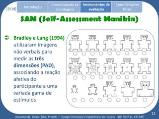 Conceituando as         Instrumentos de          Considerações
[3/18]     Introdução
                                  abordagens                avaliação                finais




 Bradley e Lang (1994)
  utilizaram imagens
  não verbais para
  medir as três
  dimensões (PAD),
  associando a reação
  afetiva do
  participante a uma
  variada gama de
  estímulos

                                                                                                          13
     Doutoranda Soraia Silva Prietch :: Design Emocional e Experiência do Usuário (18/ Nov/ 11, ERI-MT)
 