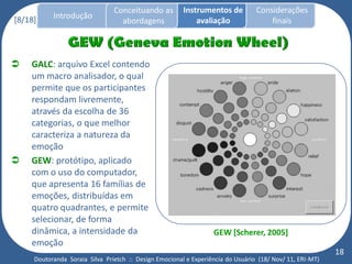 Conceituando as         Instrumentos de          Considerações
[8/18]     Introdução
                                  abordagens                avaliação                finais



   GALC: arquivo Excel contendo
    um macro analisador, o qual
    permite que os participantes
    respondam livremente,
    através da escolha de 36
    categorias, o que melhor
    caracteriza a natureza da
    emoção
   GEW: protótipo, aplicado
    com o uso do computador,
    que apresenta 16 famílias de
    emoções, distribuídas em
    quatro quadrantes, e permite
    selecionar, de forma
    dinâmica, a intensidade da                                    GEW [Scherer, 2005]
    emoção
                                                                                                          18
     Doutoranda Soraia Silva Prietch :: Design Emocional e Experiência do Usuário (18/ Nov/ 11, ERI-MT)
 