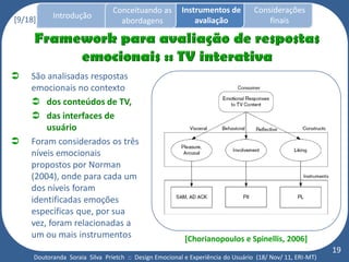 Conceituando as         Instrumentos de          Considerações
[9/18]     Introdução
                                  abordagens                avaliação                finais




   São analisadas respostas
    emocionais no contexto
     dos conteúdos de TV,
     das interfaces de
        usuário
   Foram considerados os três
    níveis emocionais
    propostos por Norman
    (2004), onde para cada um
    dos níveis foram
    identificadas emoções
    específicas que, por sua
    vez, foram relacionadas a
    um ou mais instrumentos                              [Chorianopoulos e Spinellis, 2006]
                                                                                                          19
     Doutoranda Soraia Silva Prietch :: Design Emocional e Experiência do Usuário (18/ Nov/ 11, ERI-MT)
 