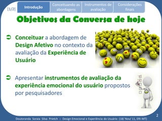 Conceituando as         Instrumentos de          Considerações
[1/2]         Introdução
                                     abordagens                avaliação                finais




 Conceituar a abordagem de
  Design Afetivo no contexto da
  avaliação da Experiência de
  Usuário

 Apresentar instrumentos de avaliação da
  experiência emocional do usuário propostos
  por pesquisadores


                                                                                                             2
        Doutoranda Soraia Silva Prietch :: Design Emocional e Experiência do Usuário (18/ Nov/ 11, ERI-MT)
 