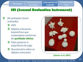 Conceituando as         Instrumentos de          Considerações
[10/18]     Introdução
                                   abordagens                avaliação                finais




 04 avaliações foram
  realizadas:
   IAPS
   Objetos artesanais
     biomórficos que
     contemplam contornos
     de qualidade afetiva
   Chat posterior à
     experiência de jogo
   Questionário sobre os
     objetos artesanais
                                                                        [Isbister et al, 2007]
                                                                                                           20
      Doutoranda Soraia Silva Prietch :: Design Emocional e Experiência do Usuário (18/ Nov/ 11, ERI-MT)
 