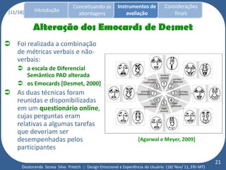 Conceituando as         Instrumentos de          Considerações
 [11/18]     Introdução
                                    abordagens                avaliação                finais




 Foi realizada a combinação
  de métricas verbais e não-
  verbais:
      a escala de Diferencial
       Semântico PAD alterada
      os Emocards [Desmet, 2000]
 As duas técnicas foram
  reunidas e disponibilizadas
  em um questionário online,
  cujas perguntas eram
  relativas a algumas tarefas
  que deveriam ser
  desempenhadas pelos                                                [Agarwal e Meyer, 2009]
  participantes
                                                                                                            21
       Doutoranda Soraia Silva Prietch :: Design Emocional e Experiência do Usuário (18/ Nov/ 11, ERI-MT)
 