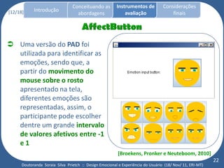 Conceituando as         Instrumentos de          Considerações
[12/18]     Introdução
                                   abordagens                avaliação                finais




 Uma versão do PAD foi
  utilizada para identificar as
  emoções, sendo que, a
  partir do movimento do
  mouse sobre o rosto
  apresentado na tela,
  diferentes emoções são
  representadas, assim, o
  participante pode escolher
  dentre um grande intervalo
  de valores afetivos entre -1
  e1
                                                         [Broekens, Pronker e Neuteboom, 2010]
                                                                                                           22
      Doutoranda Soraia Silva Prietch :: Design Emocional e Experiência do Usuário (18/ Nov/ 11, ERI-MT)
 