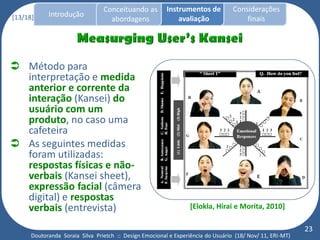 Conceituando as         Instrumentos de          Considerações
[13/18]     Introdução
                                   abordagens                avaliação                finais




 Método para
  interpretação e medida
  anterior e corrente da
  interação (Kansei) do
  usuário com um
  produto, no caso uma
  cafeteira
 As seguintes medidas
  foram utilizadas:
  respostas físicas e não-
  verbais (Kansei sheet),
  expressão facial (câmera
  digital) e respostas
  verbais (entrevista)                                            [Elokla, Hirai e Morita, 2010]

                                                                                                           23
      Doutoranda Soraia Silva Prietch :: Design Emocional e Experiência do Usuário (18/ Nov/ 11, ERI-MT)
 