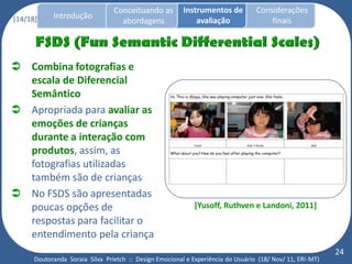 Conceituando as         Instrumentos de          Considerações
[14/18]     Introdução
                                   abordagens                avaliação                finais




 Combina fotografias e
  escala de Diferencial
  Semântico
 Apropriada para avaliar as
  emoções de crianças
  durante a interação com
  produtos, assim, as
  fotografias utilizadas
  também são de crianças
 No FSDS são apresentadas
  poucas opções de                                           [Yusoff, Ruthven e Landoni, 2011]
  respostas para facilitar o
  entendimento pela criança
                                                                                                           24
      Doutoranda Soraia Silva Prietch :: Design Emocional e Experiência do Usuário (18/ Nov/ 11, ERI-MT)
 