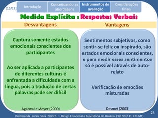 Conceituando as         Instrumentos de          Considerações
[15/18]     Introdução
                                   abordagens                avaliação                finais




   Captura somente estados                               Sentimentos subjetivos, como
  emocionais conscientes dos                             sentir-se feliz ou inspirado, são
        participantes                                   estados emocionais conscientes,
                                                        e para medir esses sentimentos
 Ao ser aplicada a participantes                          só é possível através de auto-
     de diferentes culturas é                                          relato
 enfrentada a dificuldade com a
língua, pois a tradução de certas                               Verificação de emoções
     palavras pode ser difícil                                         misturadas

          Agarwal e Meyer (2009)                                           Desmet (2003)
                                                                                                           25
      Doutoranda Soraia Silva Prietch :: Design Emocional e Experiência do Usuário (18/ Nov/ 11, ERI-MT)
 